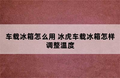 车载冰箱怎么用 冰虎车载冰箱怎样调整温度